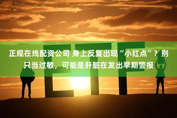 正规在线配资公司 身上反复出现“小红点”？别只当过敏，可能是肝脏在发出早期警报
