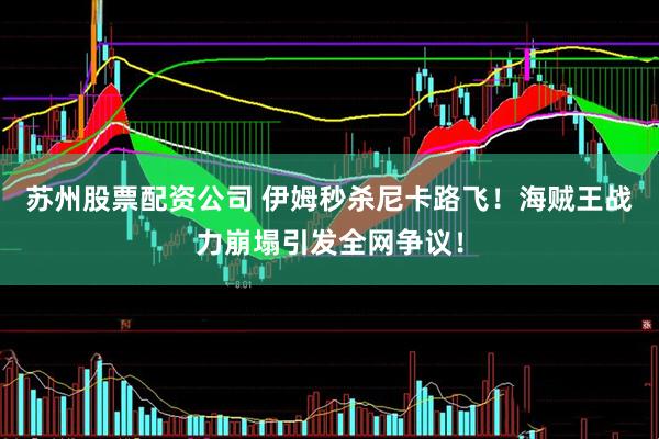 苏州股票配资公司 伊姆秒杀尼卡路飞！海贼王战力崩塌引发全网争议！