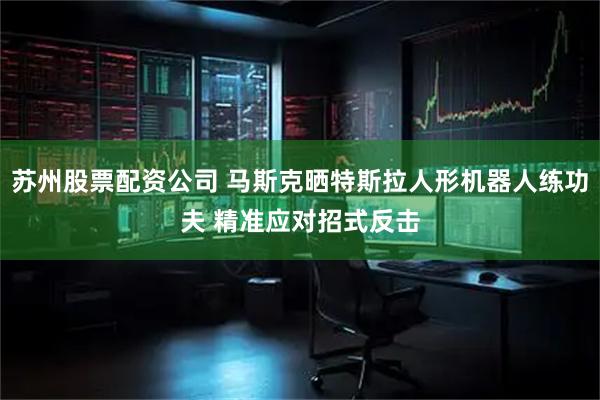 苏州股票配资公司 马斯克晒特斯拉人形机器人练功夫 精准应对招式反击
