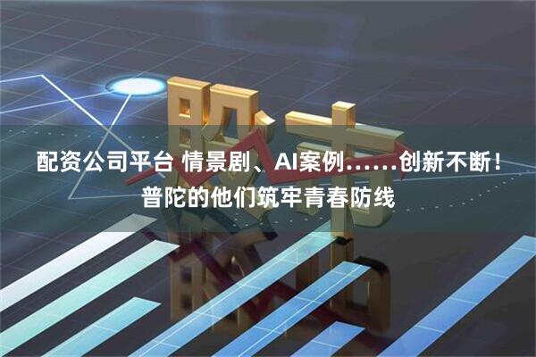 配资公司平台 情景剧、AI案例……创新不断！普陀的他们筑牢青春防线