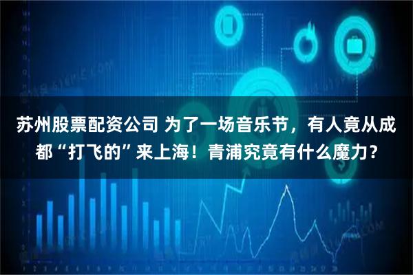 苏州股票配资公司 为了一场音乐节，有人竟从成都“打飞的”来上海！青浦究竟有什么魔力？