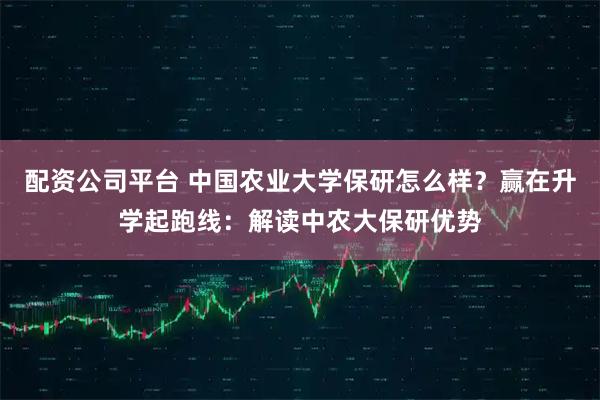 配资公司平台 中国农业大学保研怎么样？赢在升学起跑线：解读中农大保研优势