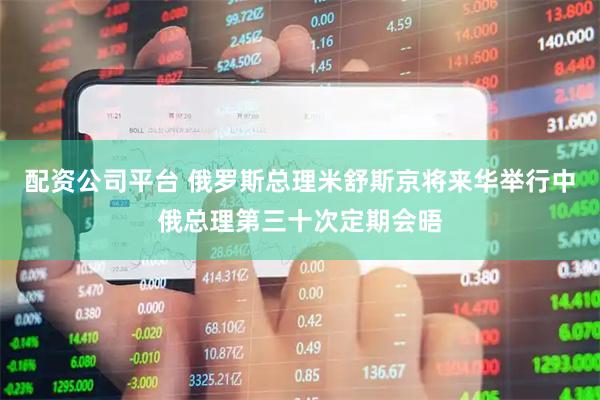 配资公司平台 俄罗斯总理米舒斯京将来华举行中俄总理第三十次定期会晤