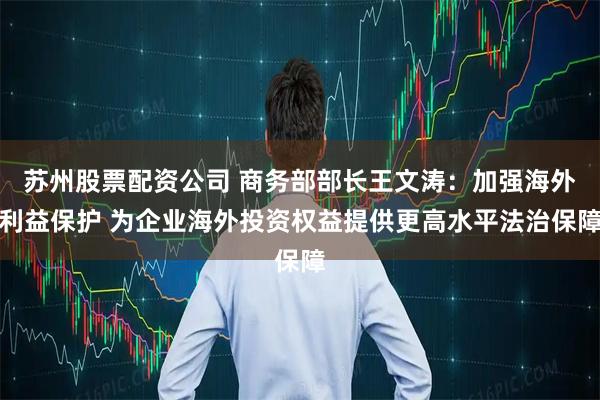 苏州股票配资公司 商务部部长王文涛：加强海外利益保护 为企业海外投资权益提供更高水平法治保障