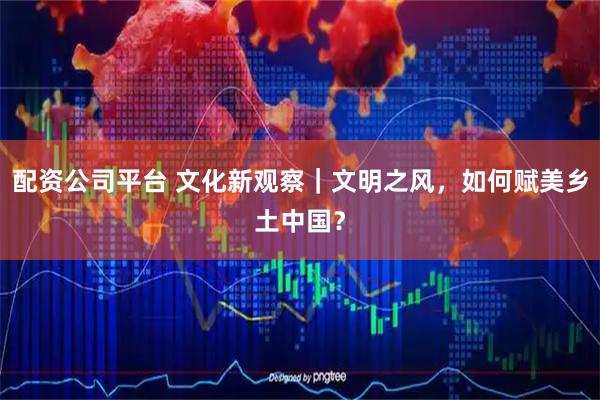 配资公司平台 文化新观察｜文明之风，如何赋美乡土中国？