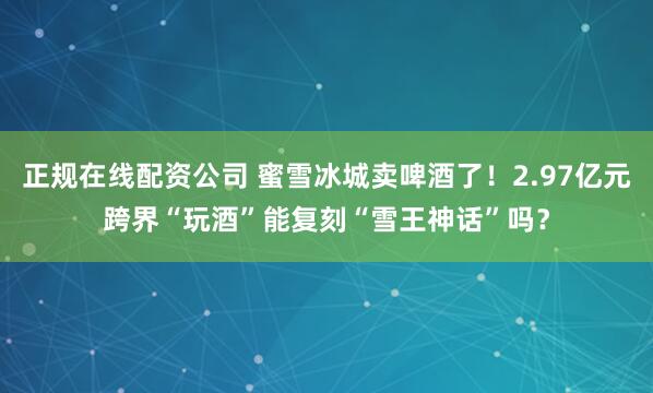 正规在线配资公司 蜜雪冰城卖啤酒了！2.97亿元跨界“玩酒”能复刻“雪王神话”吗？