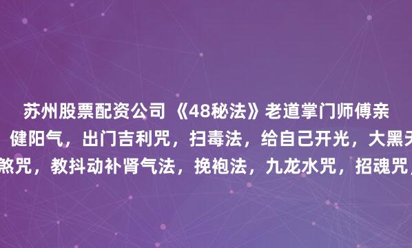 苏州股票配资公司 《48秘法》老道掌门师傅亲传手笔，内容：彩阳气，健阳气，出门吉利咒，扫毒法，给自己开光，大黑天神咒，增财富咒，神煞咒，教抖动补肾气法，挽袍法，九龙水咒，招魂咒，避煞咒，聚宝令，镇宅咒，催债咒，催债大法，看准对相催婚大法，旺学业法，一辈子聚财局，泄财解法，搬家法，天天财来局，红眼病去血丝法，...
