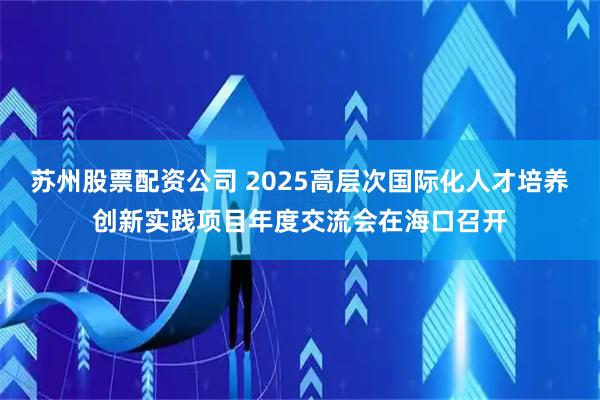 苏州股票配资公司 2025高层次国际化人才培养创新实践项目年度交流会在海口召开
