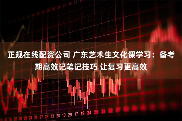 正规在线配资公司 广东艺术生文化课学习：备考期高效记笔记技巧 让复习更高效
