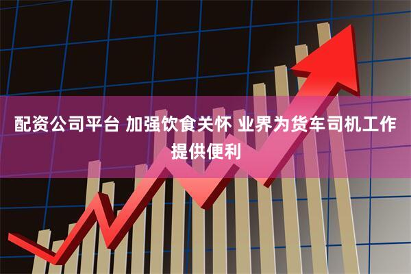配资公司平台 加强饮食关怀 业界为货车司机工作提供便利