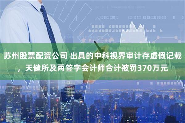 苏州股票配资公司 出具的中科视界审计存虚假记载，天健所及两签字会计师合计被罚370万元