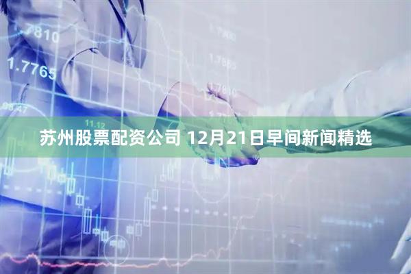 苏州股票配资公司 12月21日早间新闻精选