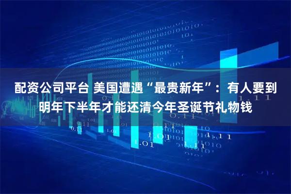 配资公司平台 美国遭遇“最贵新年”：有人要到明年下半年才能还清今年圣诞节礼物钱