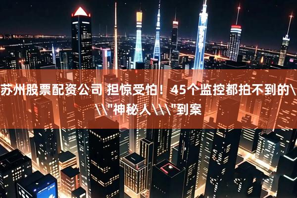苏州股票配资公司 担惊受怕！45个监控都拍不到的\＂神秘人\＂到案