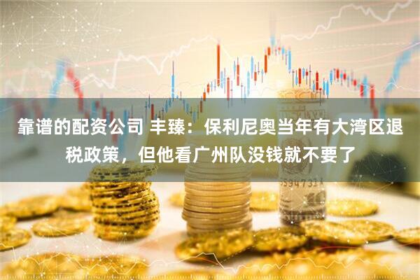 靠谱的配资公司 丰臻：保利尼奥当年有大湾区退税政策，但他看广州队没钱就不要了