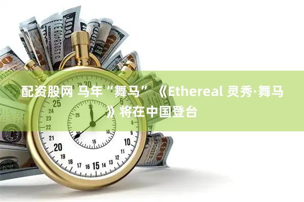 配资股网 马年“舞马” 《Ethereal 灵秀·舞马》将在中国登台
