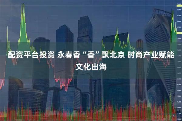 配资平台投资 永春香“香”飘北京 时尚产业赋能文化出海