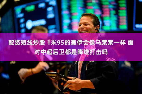 配资短线炒股 1米95的盖伊会像马莱莱一样 面对中超后卫都是降维打击吗