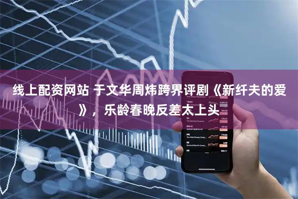 线上配资网站 于文华周炜跨界评剧《新纤夫的爱》，乐龄春晚反差太上头