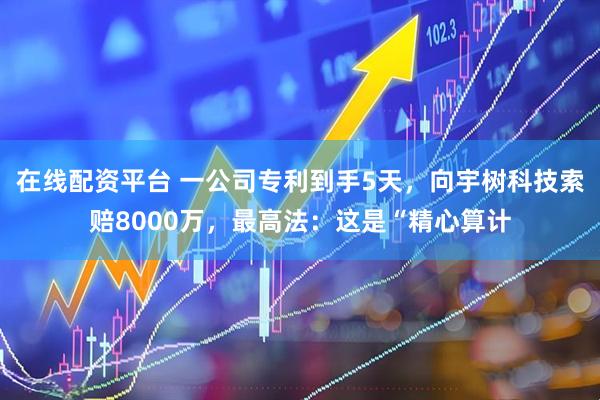 在线配资平台 一公司专利到手5天，向宇树科技索赔8000万，最高法：这是“精心算计