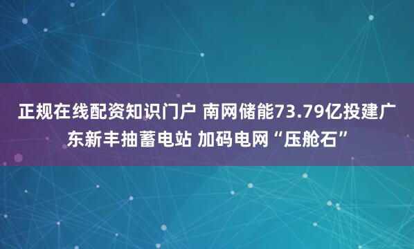 正规在线配资知识门户 南网储能73.79亿投建广东新丰抽蓄电站 加码电网“压舱石”