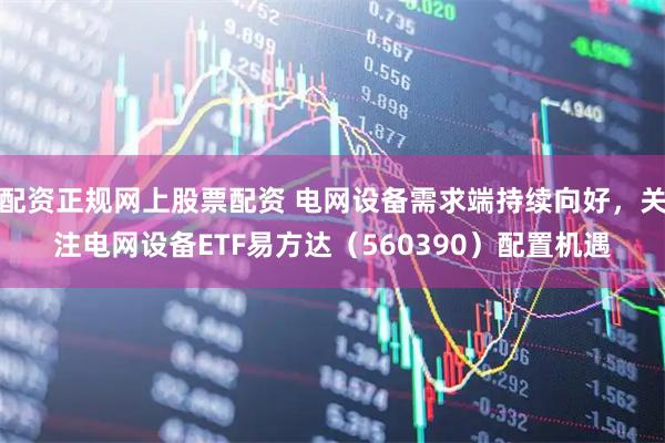 配资正规网上股票配资 电网设备需求端持续向好，关注电网设备ETF易方达（560390）配置机遇