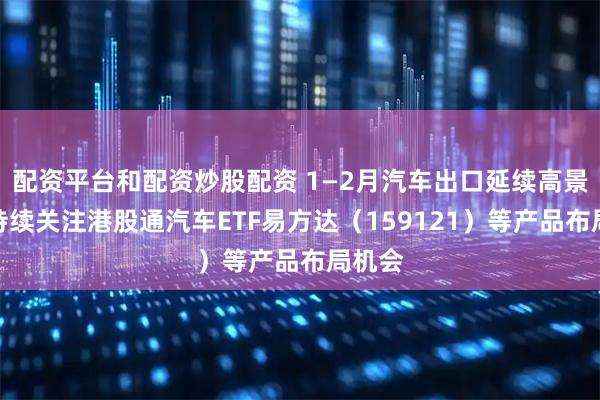 配资平台和配资炒股配资 1—2月汽车出口延续高景气，持续关注港股通汽车ETF易方达（159121）等产品布局机会