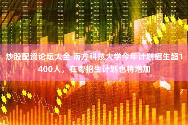 炒股配资论坛大全 南方科技大学今年计划招生超1400人，在粤招生计划也将增加