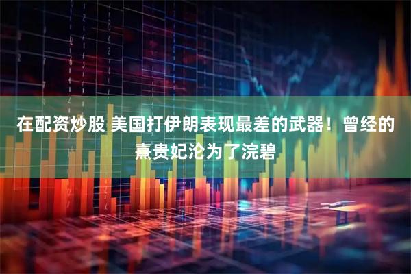 在配资炒股 美国打伊朗表现最差的武器！曾经的熹贵妃沦为了浣碧