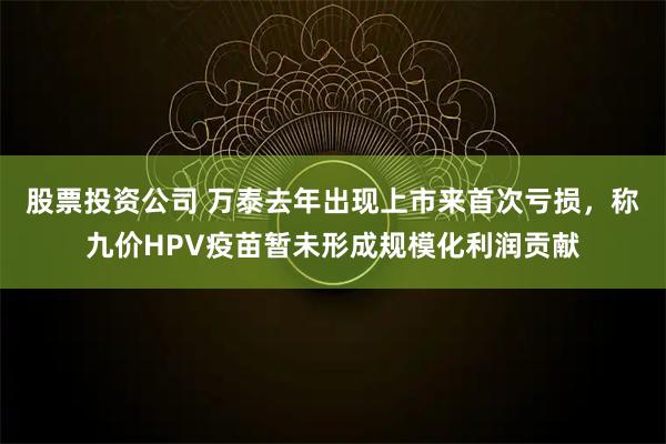 股票投资公司 万泰去年出现上市来首次亏损，称九价HPV疫苗暂未形成规模化利润贡献