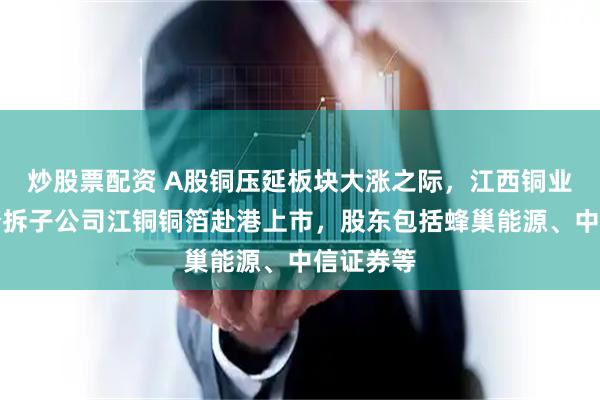 炒股票配资 A股铜压延板块大涨之际，江西铜业宣布拟分拆子公司江铜铜箔赴港上市，股东包括蜂巢能源、中信证券等