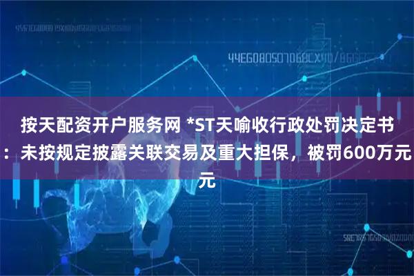 按天配资开户服务网 *ST天喻收行政处罚决定书：未按规定披露关联交易及重大担保，被罚600万元