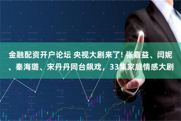 金融配资开户论坛 央视大剧来了! 张嘉益、闫妮、秦海璐、宋丹丹同台飙戏，33集家庭情感大剧