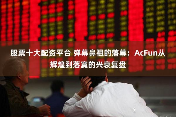 股票十大配资平台 弹幕鼻祖的落幕：AcFun从辉煌到落寞的兴衰复盘