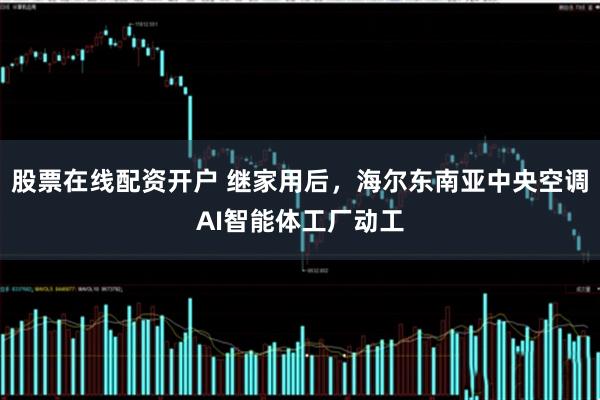 股票在线配资开户 继家用后，海尔东南亚中央空调AI智能体工厂动工