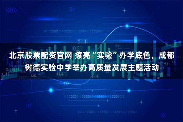 北京股票配资官网 擦亮“实验”办学底色，成都树德实验中学举办高质量发展主题活动