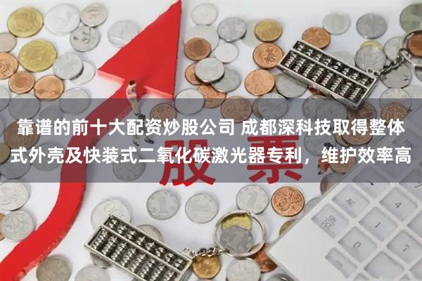 靠谱的前十大配资炒股公司 成都深科技取得整体式外壳及快装式二氧化碳激光器专利，维护效率高